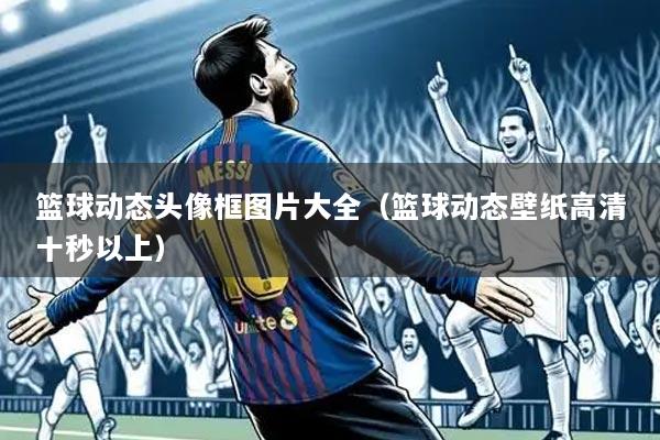 篮球动态头像框图片大全（篮球动态壁纸高清十秒以上）