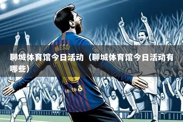聊城体育馆今日活动(聊城体育馆今日活动有哪些)