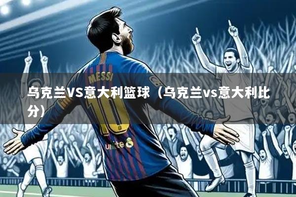 乌克兰VS意大利篮球(乌克兰vs意大利比分)