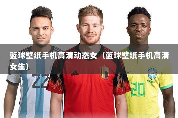 篮球壁纸手机高清动态女(篮球壁纸手机高清女生)