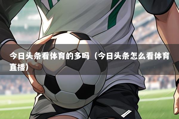今日头条看体育的多吗(今日头条怎么看体育直播)