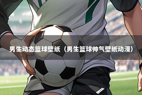 男生动态篮球壁纸(男生篮球帅气壁纸动漫)