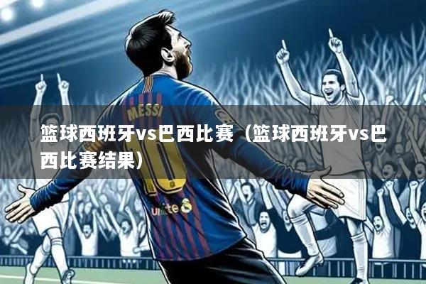 篮球西班牙vs巴西比赛(篮球西班牙vs巴西比赛结果)