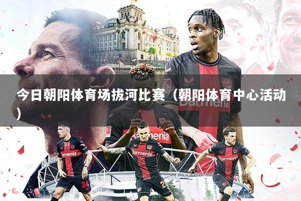 今日朝阳体育场拔河比赛(朝阳体育中心活动)
