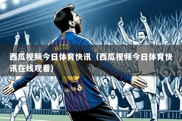 西瓜视频今日体育快讯(西瓜视频今日体育快讯在线观看)