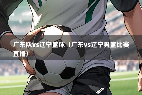 广东队vs辽宁篮球(广东vs辽宁男篮比赛直播)