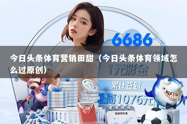 今日头条体育营销田甜(今日头条体育领域怎么过原创)