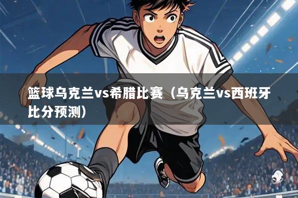 篮球乌克兰vs希腊比赛(乌克兰vs西班牙比分预测)