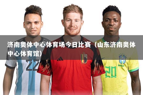 济南奥体中心体育场今日比赛(山东济南奥体中心体育馆)