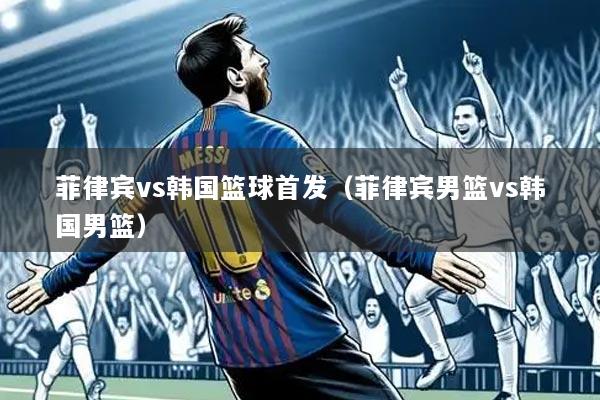 菲律宾vs韩国篮球首发(菲律宾男篮vs韩国男篮)