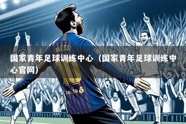 国家青年足球训练中心(国家青年足球训练中心官网)
