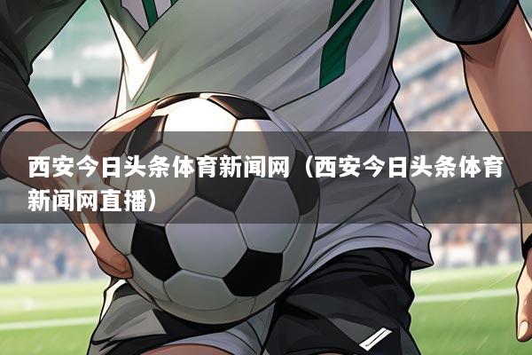 西安今日头条体育新闻网(西安今日头条体育新闻网直播)