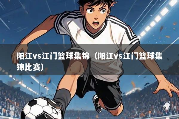 阳江vs江门篮球集锦(阳江vs江门篮球集锦比赛)