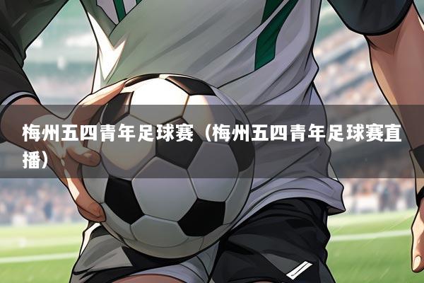 梅州五四青年足球赛(梅州五四青年足球赛直播)