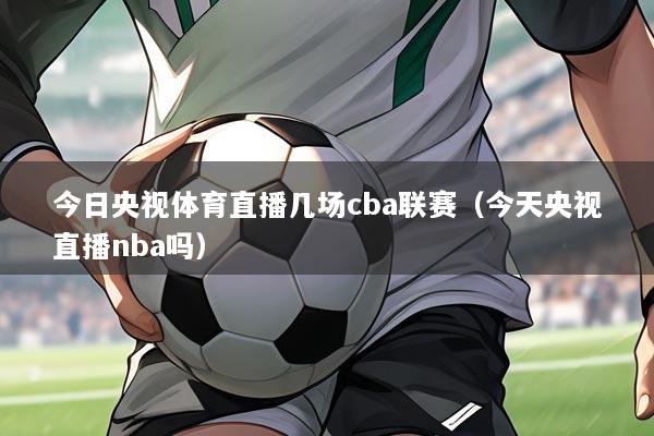 今日央视体育直播几场cba联赛（今天央视直播nba吗）
