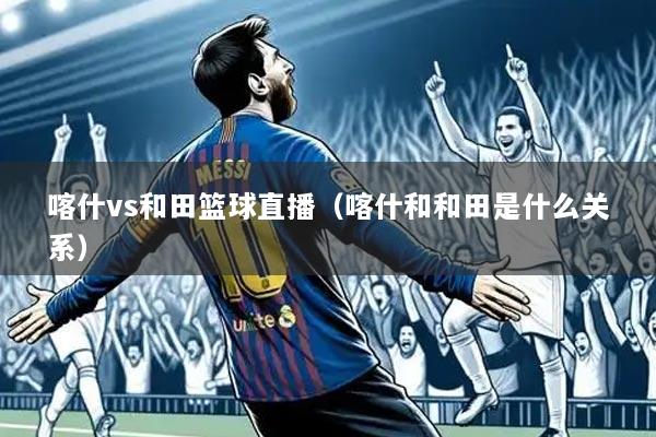 喀什vs和田篮球直播(喀什和和田是什么关系)