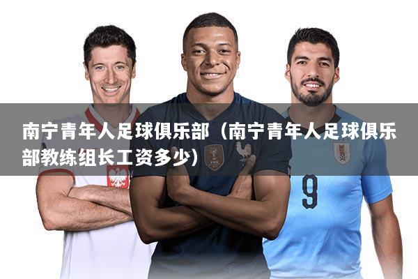 南宁青年人足球俱乐部(南宁青年人足球俱乐部教练组长工资多少)